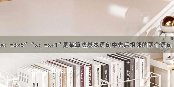 单选题“x：=3×5” “x：=x+1”是某算法基本语句中先后相邻的两个语句 那么下列