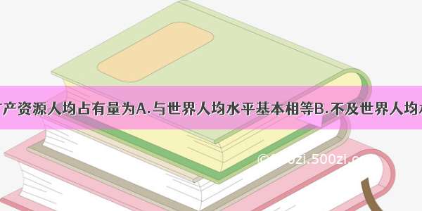 单选题我国矿产资源人均占有量为A.与世界人均水平基本相等B.不及世界人均水平的一半C.