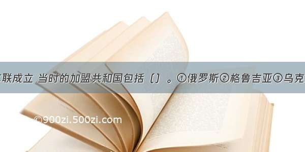 单选题19苏联成立 当时的加盟共和国包括（）。①俄罗斯②格鲁吉亚③乌克兰④哈萨克