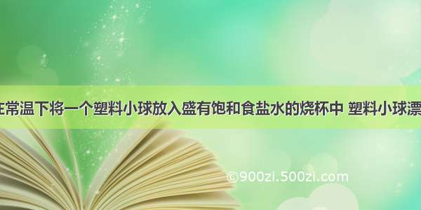 如图所示 在常温下将一个塑料小球放入盛有饱和食盐水的烧杯中 塑料小球漂浮在食盐水