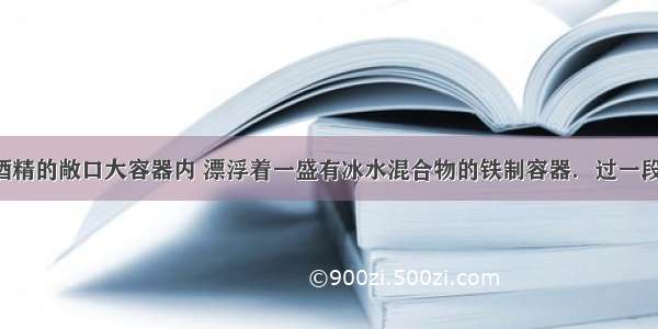 一盛有0℃酒精的敞口大容器内 漂浮着一盛有冰水混合物的铁制容器．过一段时间后冰的