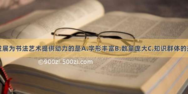 为汉字发展为书法艺术提供动力的是A.字形丰富B.数量庞大C.知识群体的形成D.丰