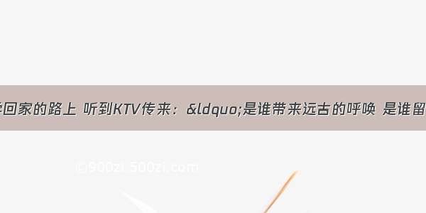 一天 小明放学回家的路上 听到KTV传来：&ldquo;是谁带来远古的呼唤 是谁留下千年的祈盼