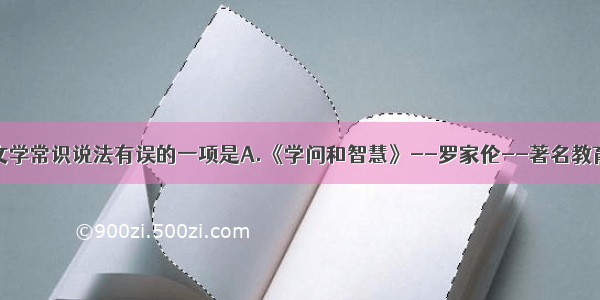 单选题下列文学常识说法有误的一项是A.《学问和智慧》--罗家伦--著名教育家和学者B.