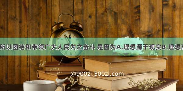 我们党之所以团结和带领广大人民为之奋斗 是因为A.理想源于现实B.理想高于现实C