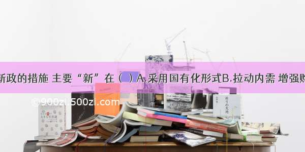 罗斯福新政的措施 主要“新”在（）A.采用国有化形式B.拉动内需 增强购买力C.