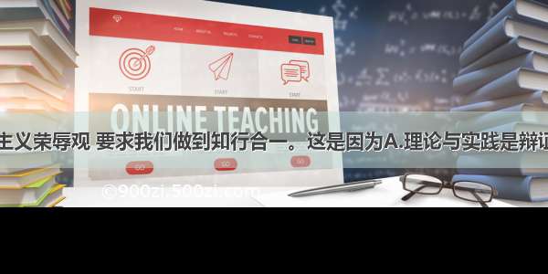 树立社会主义荣辱观 要求我们做到知行合一。这是因为A.理论与实践是辩证统一的B.