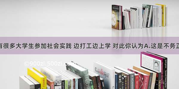 单选题现在有很多大学生参加社会实践 边打工边上学 对此你认为A.这是不务正业 学生应搞