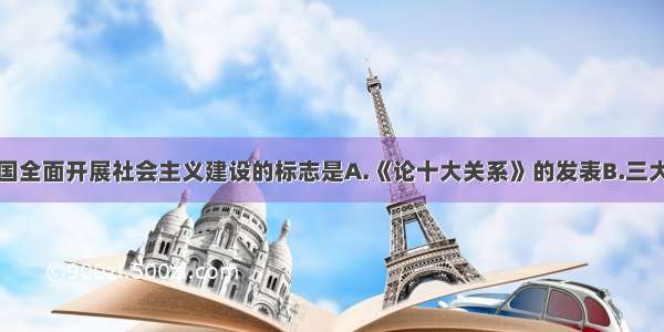 单选题我国全面开展社会主义建设的标志是A.《论十大关系》的发表B.三大改造的完