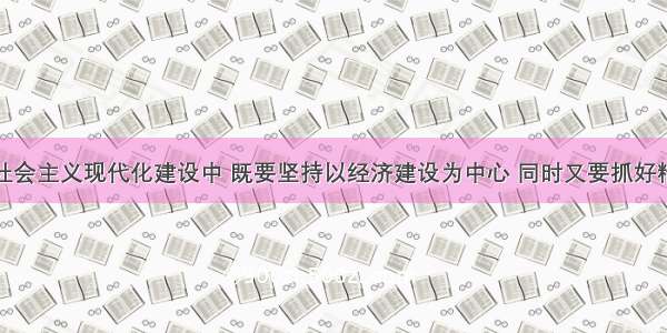 单选题在社会主义现代化建设中 既要坚持以经济建设为中心 同时又要抓好精神文明建