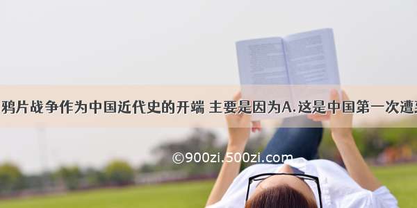 单选题通常将鸦片战争作为中国近代史的开端 主要是因为A.这是中国第一次遭到侵略B.这次