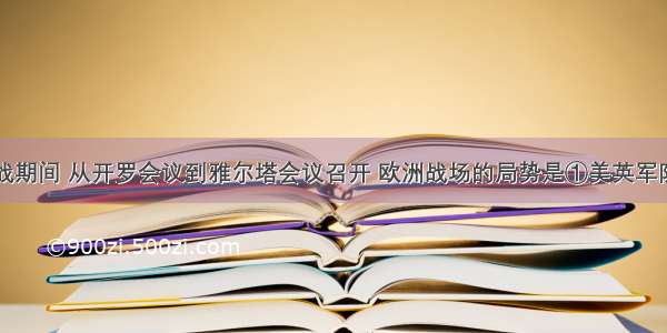 单选题二战期间 从开罗会议到雅尔塔会议召开 欧洲战场的局势是①美英军队登陆西西