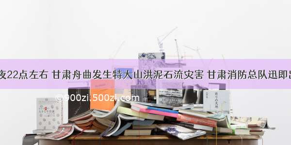 8月7日夜22点左右 甘肃舟曲发生特大山洪泥石流灾害 甘肃消防总队迅即出动兵力