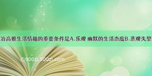 单选题陶冶高雅生活情趣的重要条件是A.乐观 幽默的生活态度B.悲观失望的生活态