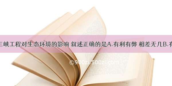 单选题三峡工程对生态环境的影响 叙述正确的是A.有利有弊 相差无几B.有利影响