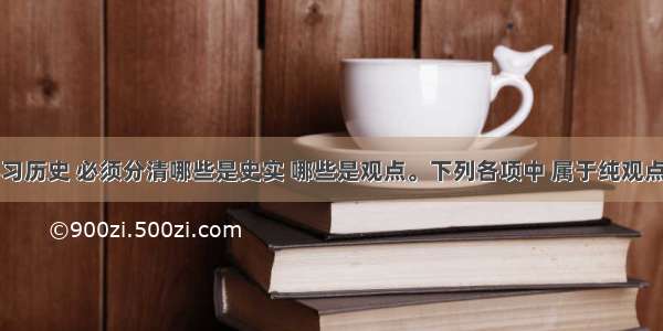 单选题学习历史 必须分清哪些是史实 哪些是观点。下列各项中 属于纯观点表述的是