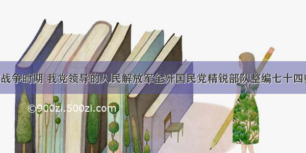 单选题解放战争时期 我党领导的人民解放军全歼国民党精锐部队整编七十四师 是在A.孟