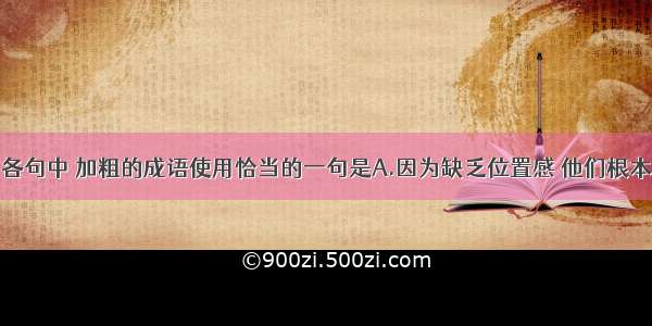 单选题下列各句中 加粗的成语使用恰当的一句是A.因为缺乏位置感 他们根本就不关心老