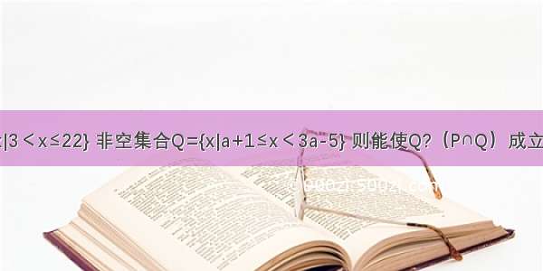 若集合P={x|3＜x≤22} 非空集合Q={x|a+1≤x＜3a-5} 则能使Q?（P∩Q）成立的所有实数