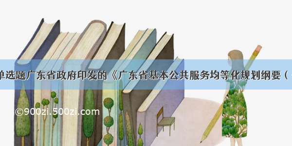 单选题广东省政府印发的《广东省基本公共服务均等化规划纲要（-