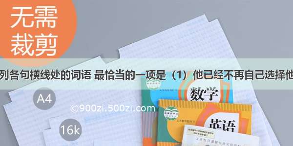 依次填入下列各句横线处的词语 最恰当的一项是（1）他已经不再自己选择他在社会上的