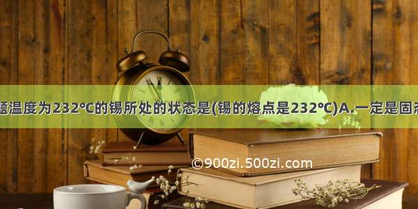 单选题温度为232℃的锡所处的状态是(锡的熔点是232℃)A.一定是固态B.一