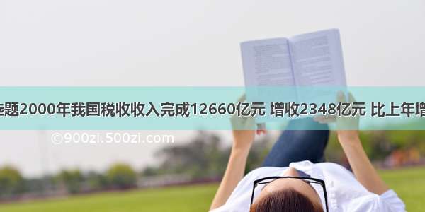 单选题2000年我国税收收入完成12660亿元 增收2348亿元 比上年增长2