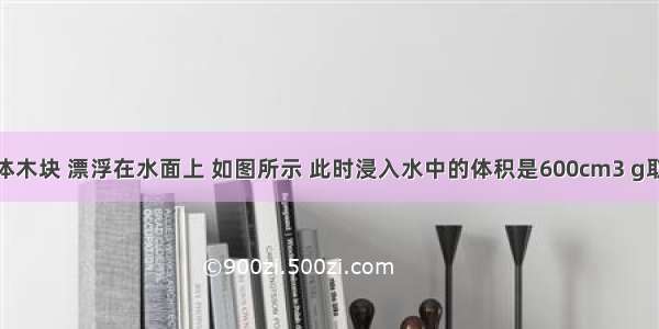 实心正方体木块 漂浮在水面上 如图所示 此时浸入水中的体积是600cm3 g取10N/kg．