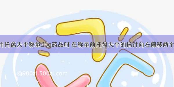 单选题用托盘天平称量25g药品时 在称量前托盘天平的指针向左偏移两个格 称量