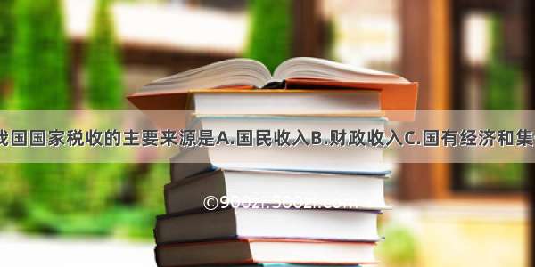 单选题我国国家税收的主要来源是A.国民收入B.财政收入C.国有经济和集体经济D