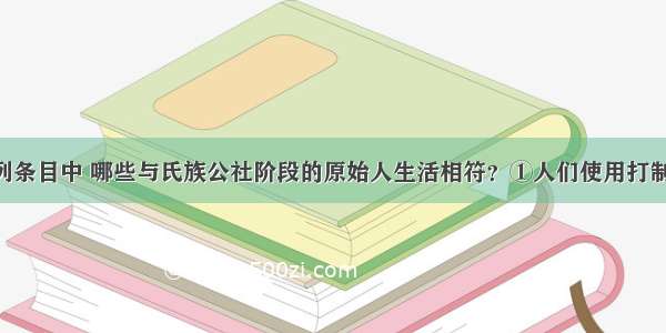 单选题下列条目中 哪些与氏族公社阶段的原始人生活相符？①人们使用打制石器 懂得