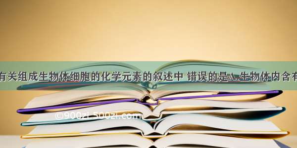 单选题下列有关组成生物体细胞的化学元素的叙述中 错误的是A.生物体内含有的元素都是