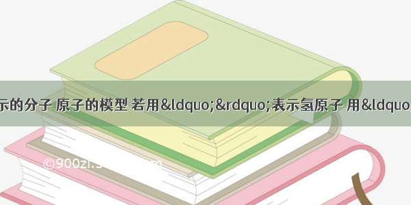 某同学做了一些下图所示的分子 原子的模型 若用“”表示氢原子 用“”表示氧原子 