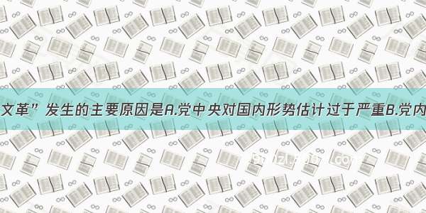 单选题“文革”发生的主要原因是A.党中央对国内形势估计过于严重B.党内出了修正