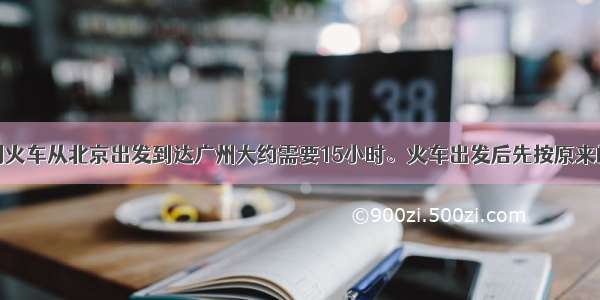 解答题一列火车从北京出发到达广州大约需要15小时。火车出发后先按原来的时速匀速