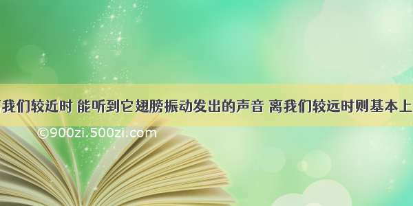 一只蜜蜂离我们较近时 能听到它翅膀振动发出的声音 离我们较远时则基本上听不到声音