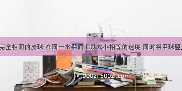 甲 乙两个完全相同的皮球 在同一水平面上以大小相等的速度 同时将甲球竖直向上抛出