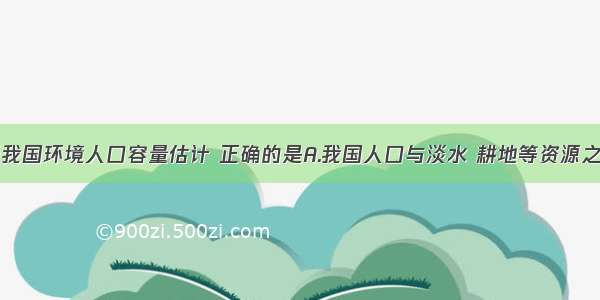 单选题关天我国环境人口容量估计 正确的是A.我国人口与淡水 耕地等资源之间的矛盾已