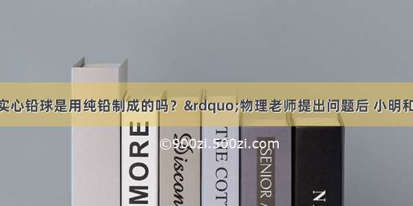 “学校用的实心铅球是用纯铅制成的吗？”物理老师提出问题后 小明和小红分别找来了器