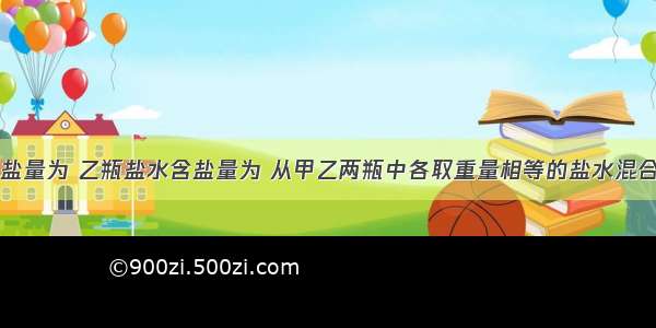 甲瓶盐水含盐量为 乙瓶盐水含盐量为 从甲乙两瓶中各取重量相等的盐水混合制成新盐水