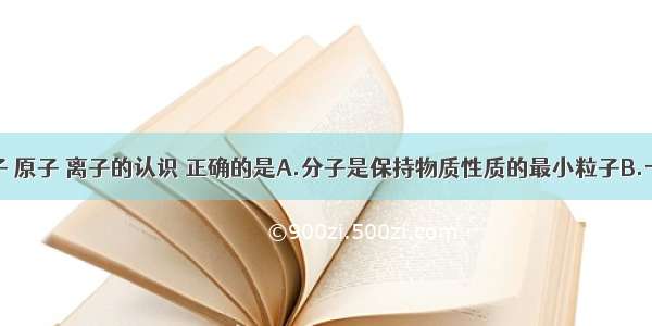 下列对分子 原子 离子的认识 正确的是A.分子是保持物质性质的最小粒子B.一切物质都