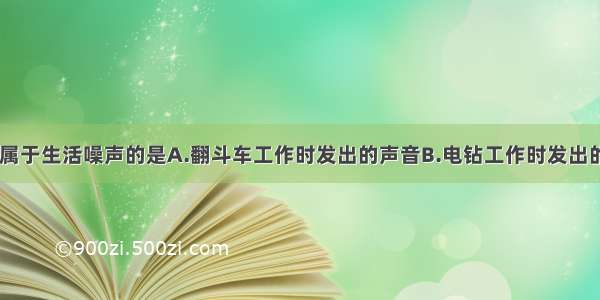 下列声音中 属于生活噪声的是A.翻斗车工作时发出的声音B.电钻工作时发出的声音C.飞机