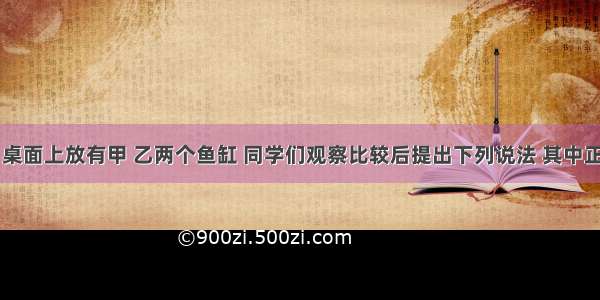 如图所示 桌面上放有甲 乙两个鱼缸 同学们观察比较后提出下列说法 其中正确的是A.