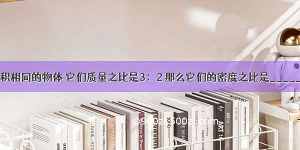 甲 乙两块体积相同的物体 它们质量之比是3：2 那么它们的密度之比是________；若把