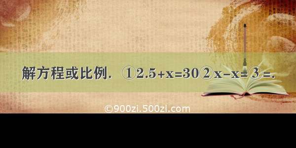 解方程或比例．①2.5+x=30②x-x=③=．