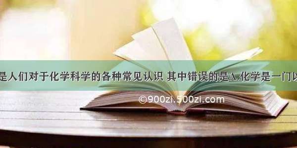 单选题下面是人们对于化学科学的各种常见认识 其中错误的是A.化学是一门以实验为基础