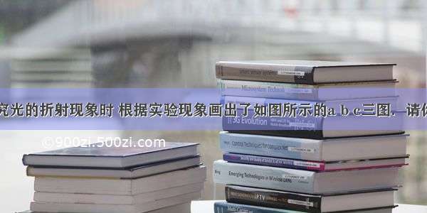 小王在研究光的折射现象时 根据实验现象画出了如图所示的a b c三图．请你根据图中