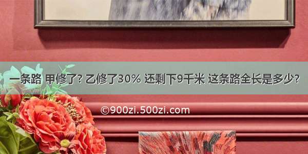 一条路 甲修了? 乙修了30% 还剩下9千米 这条路全长是多少？