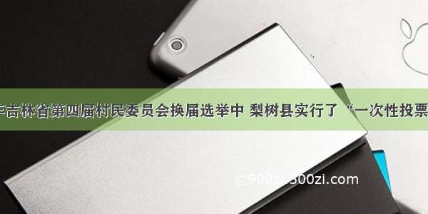 单选题1998年吉林省第四届村民委员会换届选举中 梨树县实行了“一次性投票选举”。即把