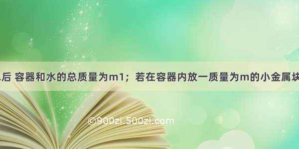 一容器装满水后 容器和水的总质量为m1；若在容器内放一质量为m的小金属块A后再加满水